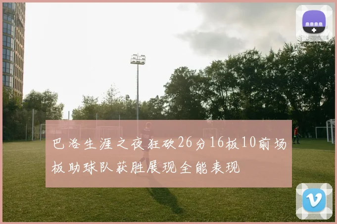 巴洛生涯之夜狂砍26分16板10前场板助球队获胜展现全能表现