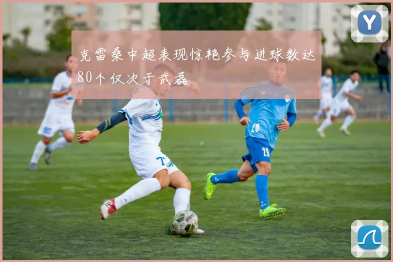 克雷桑中超表现惊艳参与进球数达80个仅次于武磊