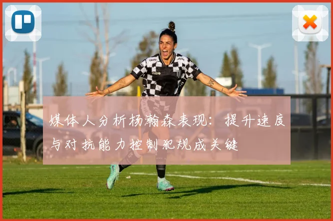 媒体人分析杨瀚森表现：提升速度与对抗能力控制犯规成关键