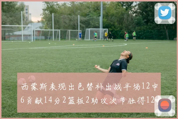 西蒙斯表现出色替补出战半场12中6贡献14分2篮板2助攻次节独得12分