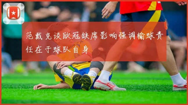 范戴克谈欧冠缺席影响强调输球责任在于球队自身