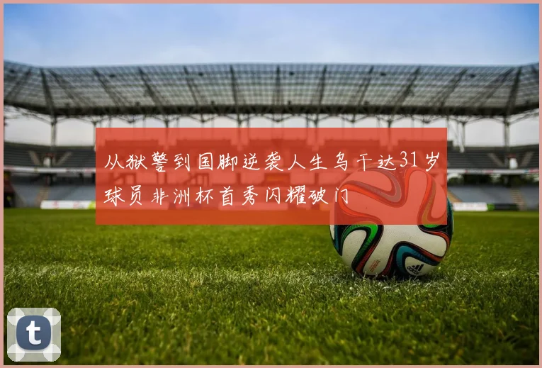从狱警到国脚逆袭人生乌干达31岁球员非洲杯首秀闪耀破门