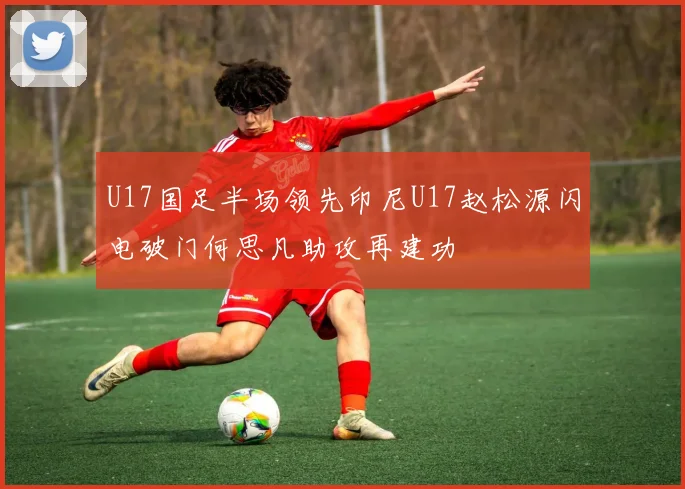 U17国足半场领先印尼U17赵松源闪电破门何思凡助攻再建功