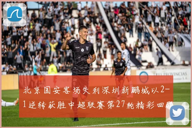 北京国安客场失利深圳新鹏城以2-1逆转获胜中超联赛第27轮精彩回顾