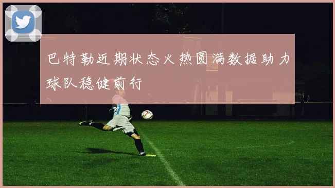 巴特勒近期状态火热圆满数据助力球队稳健前行