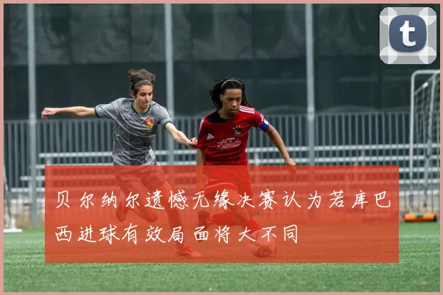 贝尔纳尔遗憾无缘决赛认为若库巴西进球有效局面将大不同