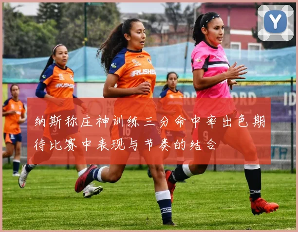 纳斯称庄神训练三分命中率出色期待比赛中表现与节奏的结合