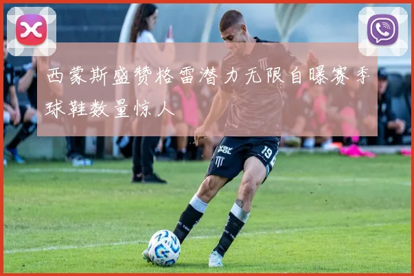 西蒙斯盛赞格雷潜力无限自曝赛季球鞋数量惊人