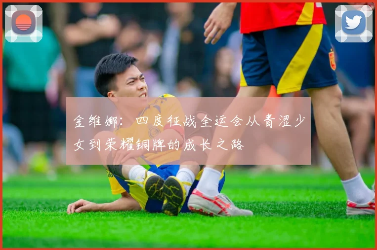 金维娜：四度征战全运会从青涩少女到荣耀铜牌的成长之路