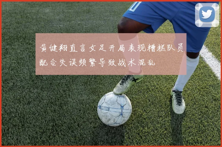 黄健翔直言女足开局表现糟糕队员配合失误频繁导致战术混乱