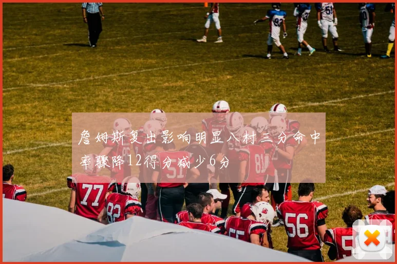 詹姆斯复出影响明显八村三分命中率骤降12得分减少6分