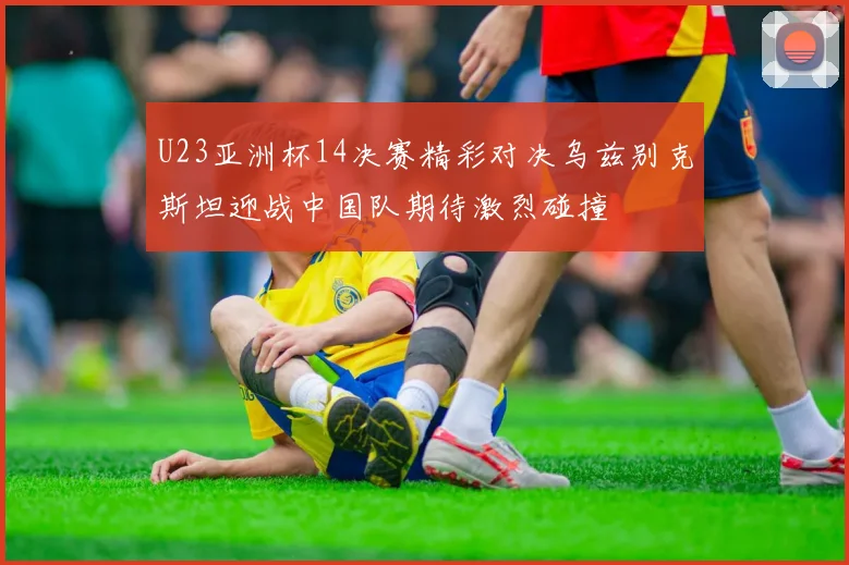 U23亚洲杯14决赛精彩对决乌兹别克斯坦迎战中国队期待激烈碰撞