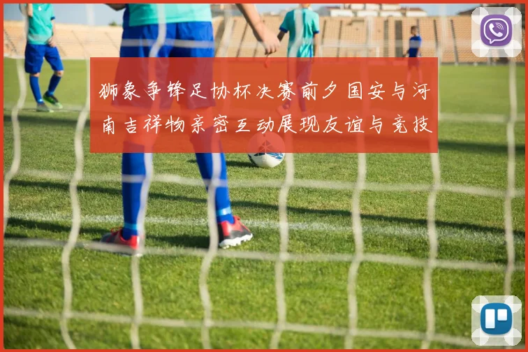 狮象争锋足协杯决赛前夕国安与河南吉祥物亲密互动展现友谊与竞技精神