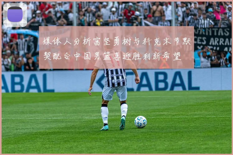 媒体人分析富坚勇树与科克末节默契配合中国男篮喜迎胜利新希望