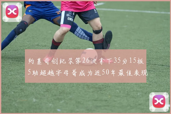 约基奇创纪录第26次拿下35分15板5助超越字母哥成为近50年最佳表现
