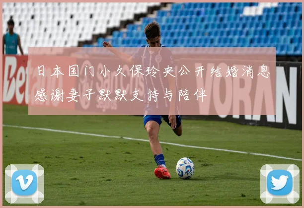 日本国门小久保玲央公开结婚消息感谢妻子默默支持与陪伴