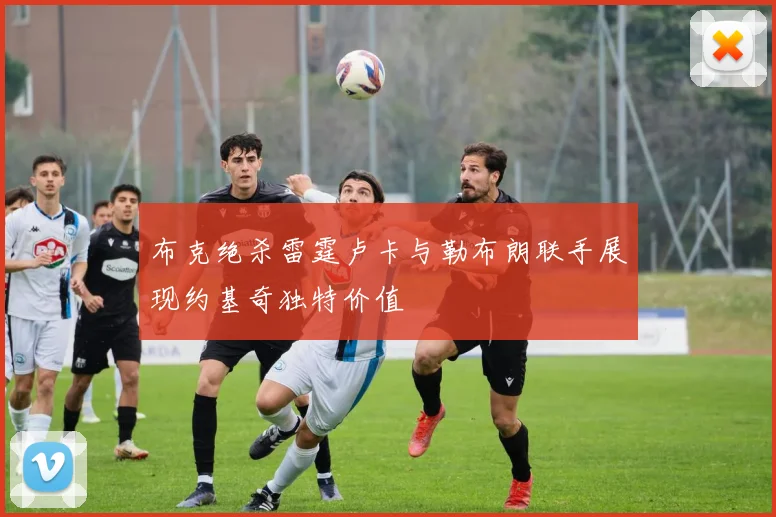 布克绝杀雷霆卢卡与勒布朗联手展现约基奇独特价值