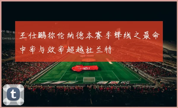 王仕鹏称伦纳德本赛季锋线之最命中率与效率超越杜兰特