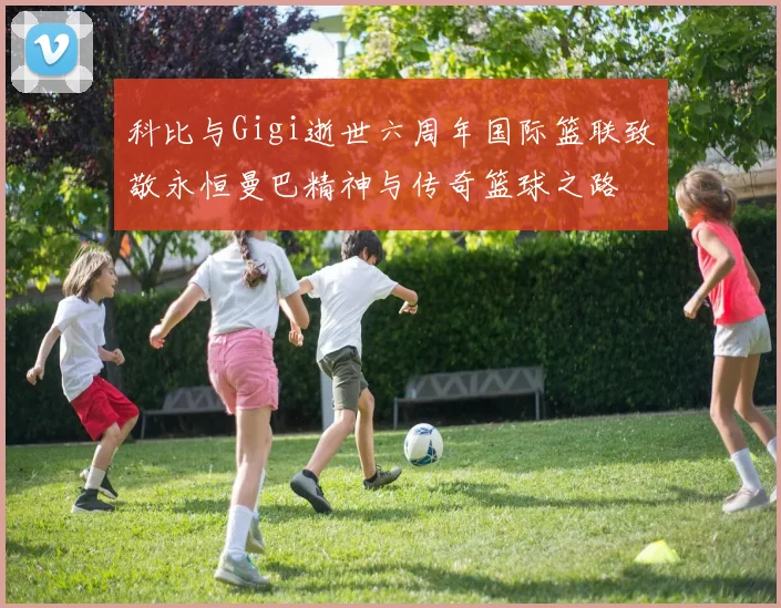 科比与Gigi逝世六周年国际篮联致敬永恒曼巴精神与传奇篮球之路