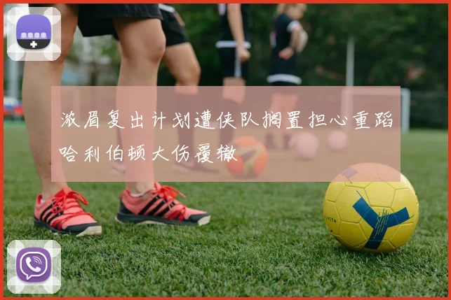 浓眉复出计划遭侠队搁置担心重蹈哈利伯顿大伤覆辙