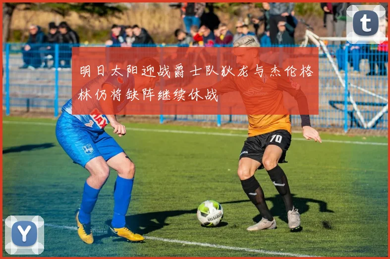 明日太阳迎战爵士队狄龙与杰伦格林仍将缺阵继续休战