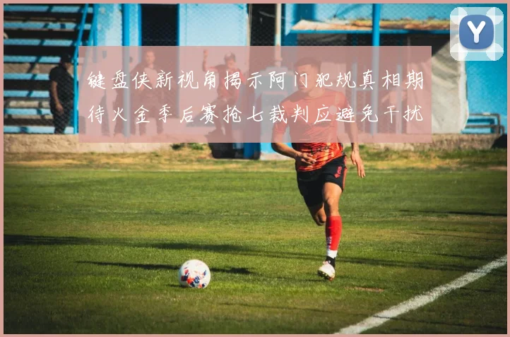 键盘侠新视角揭示阿门犯规真相期待火金季后赛抢七裁判应避免干扰比赛