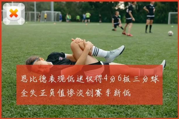 恩比德表现低迷仅得4分6板三分球全失正负值惨淡创赛季新低