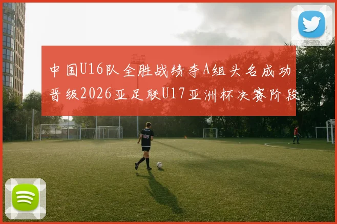 中国U16队全胜战绩夺A组头名成功晋级2026亚足联U17亚洲杯决赛阶段