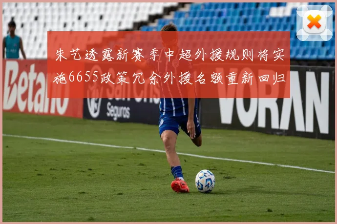 朱艺透露新赛季中超外援规则将实施6655政策冗余外援名额重新回归球队配置