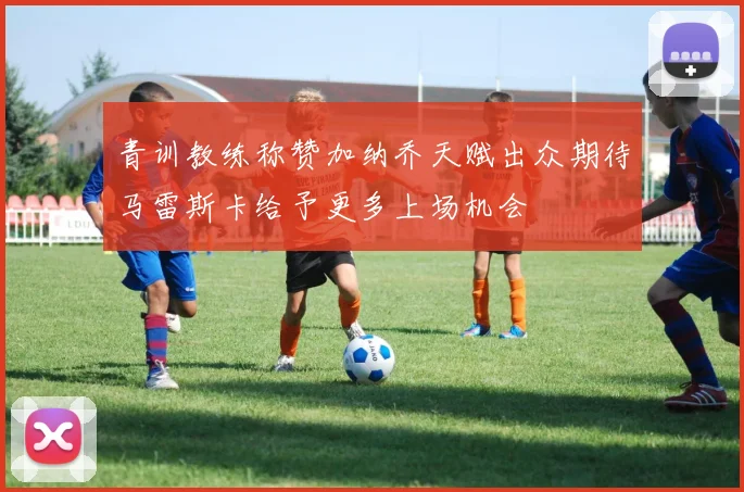 青训教练称赞加纳乔天赋出众期待马雷斯卡给予更多上场机会