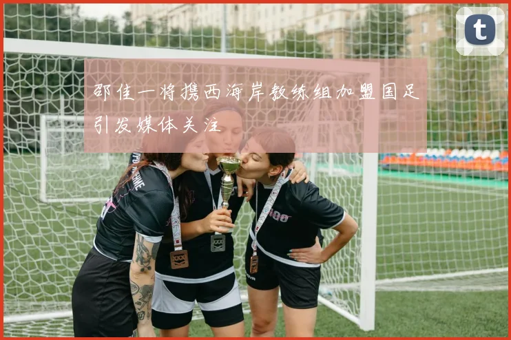 邵佳一将携西海岸教练组加盟国足引发媒体关注