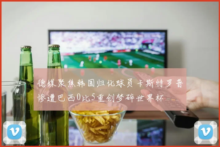 德媒聚焦韩国归化球员卡斯特罗普惨遭巴西0比5重创梦碎世界杯