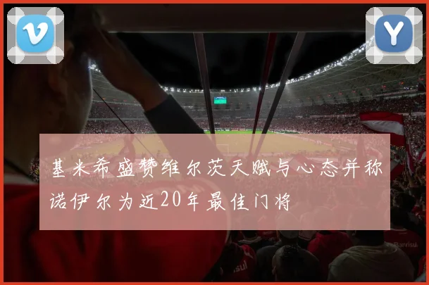 基米希盛赞维尔茨天赋与心态并称诺伊尔为近20年最佳门将