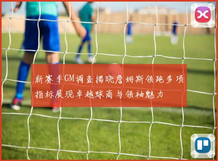 新赛季GM调查揭晓詹姆斯领跑多项指标展现卓越球商与领袖魅力