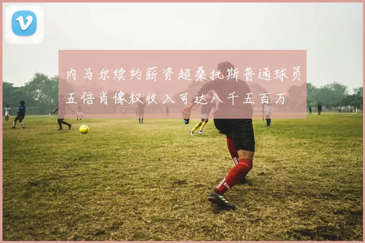 内马尔续约薪资超桑托斯普通球员五倍肖像权收入可达八千五百万