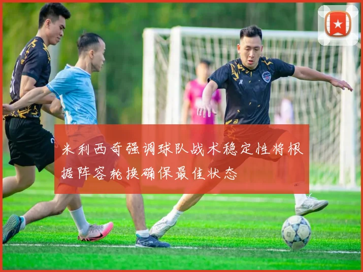 米利西奇强调球队战术稳定性将根据阵容轮换确保最佳状态