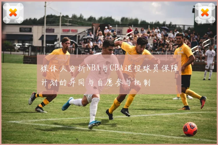 媒体人分析NBA与CBA退役球员保障计划的异同与自愿参与机制