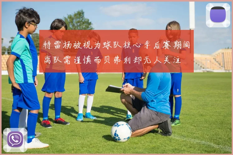 特雷杨被视为球队核心季后赛期间离队需谨慎而贝弗利却无人关注
