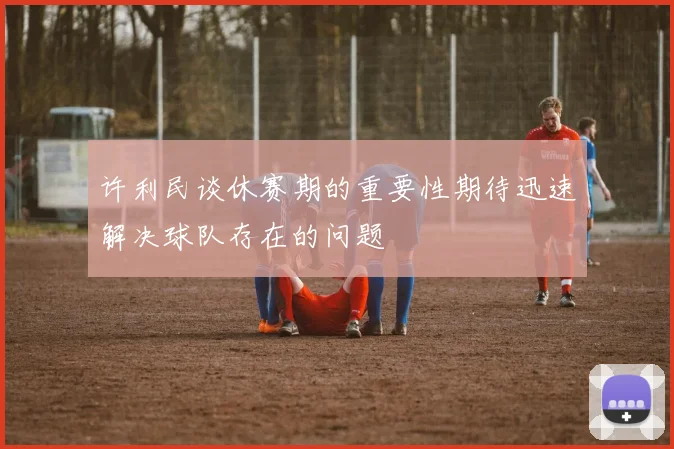 许利民谈休赛期的重要性期待迅速解决球队存在的问题