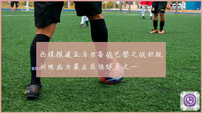 西媒报道亚马尔备战巴黎之战积极训练成为最后离场球员之一